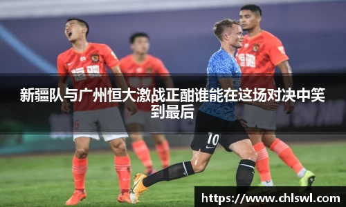 新疆队与广州恒大激战正酣谁能在这场对决中笑到最后